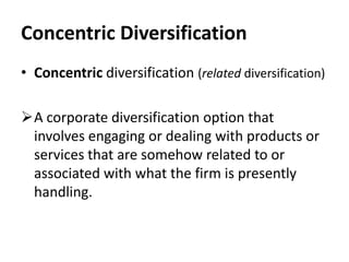 Concentric Diversification
• Concentric diversification (related diversification)

A corporate diversification option that
 involves engaging or dealing with products or
 services that are somehow related to or
 associated with what the firm is presently
 handling.
 