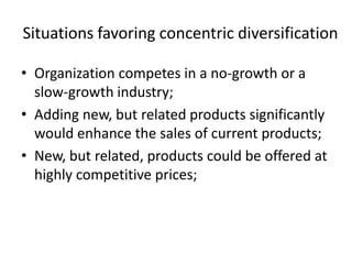 Situations favoring concentric diversification

• Organization competes in a no-growth or a
  slow-growth industry;
• Adding new, but related products significantly
  would enhance the sales of current products;
• New, but related, products could be offered at
  highly competitive prices;
 