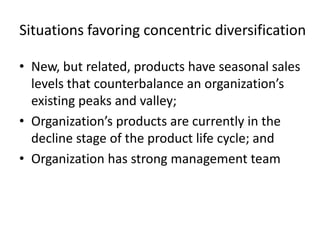 Situations favoring concentric diversification

• New, but related, products have seasonal sales
  levels that counterbalance an organization’s
  existing peaks and valley;
• Organization’s products are currently in the
  decline stage of the product life cycle; and
• Organization has strong management team
 