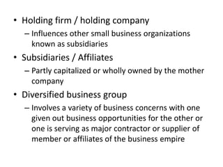• Holding firm / holding company
   – Influences other small business organizations
     known as subsidiaries
• Subsidiaries / Affiliates
   – Partly capitalized or wholly owned by the mother
     company
• Diversified business group
   – Involves a variety of business concerns with one
     given out business opportunities for the other or
     one is serving as major contractor or supplier of
     member or affiliates of the business empire
 