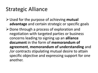 Strategic Alliance
 Used for the purpose of achieving mutual
  advantage and certain strategic or specific goals
 Done through a process of exploration and
  negotiation with targeted parties or business
  concerns leading to signing up an alliance
  document in the form of memorandum of
  agreement, memorandum of understanding and
  /or contracts stipulating mutual desire to attain
  specific objective and expressing support for one
  another.
 