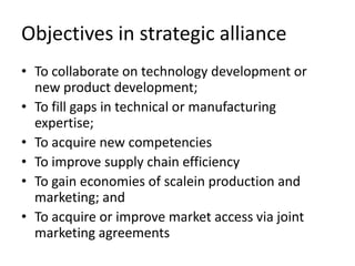 Objectives in strategic alliance
• To collaborate on technology development or
  new product development;
• To fill gaps in technical or manufacturing
  expertise;
• To acquire new competencies
• To improve supply chain efficiency
• To gain economies of scalein production and
  marketing; and
• To acquire or improve market access via joint
  marketing agreements
 