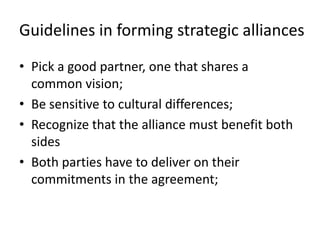 Guidelines in forming strategic alliances
• Pick a good partner, one that shares a
  common vision;
• Be sensitive to cultural differences;
• Recognize that the alliance must benefit both
  sides
• Both parties have to deliver on their
  commitments in the agreement;
 