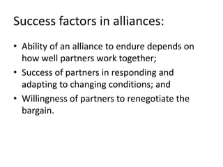 Success factors in alliances:
• Ability of an alliance to endure depends on
  how well partners work together;
• Success of partners in responding and
  adapting to changing conditions; and
• Willingness of partners to renegotiate the
  bargain.
 