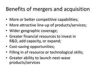 Benefits of mergers and acquisition
• More or better competitive capabilities;
• More attractive line-up of products/services;
• Wider geographic coverage;
• Greater financial resources to invest in
  R&D, add capacity, or expand;
• Cost-saving opportunities;
• Filling in of resource or technological skills;
• Greater ability to launch next-wave
  products/services
 
