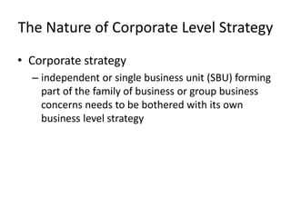 The Nature of Corporate Level Strategy
• Corporate strategy
  – independent or single business unit (SBU) forming
    part of the family of business or group business
    concerns needs to be bothered with its own
    business level strategy
 