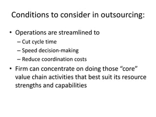 Conditions to consider in outsourcing:
• Operations are streamlined to
  – Cut cycle time
  – Speed decision-making
  – Reduce coordination costs
• Firm can concentrate on doing those “core”
  value chain activities that best suit its resource
  strengths and capabilities
 