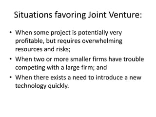 Situations favoring Joint Venture:
• When some project is potentially very
  profitable, but requires overwhelming
  resources and risks;
• When two or more smaller firms have trouble
  competing with a large firm; and
• When there exists a need to introduce a new
  technology quickly.
 