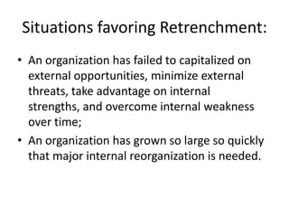 Situations favoring Retrenchment:
• An organization has failed to capitalized on
  external opportunities, minimize external
  threats, take advantage on internal
  strengths, and overcome internal weakness
  over time;
• An organization has grown so large so quickly
  that major internal reorganization is needed.
 