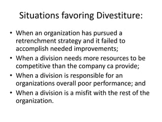 Situations favoring Divestiture:
• When an organization has pursued a
  retrenchment strategy and it failed to
  accomplish needed improvements;
• When a division needs more resources to be
  competitive than the company ca provide;
• When a division is responsible for an
  organizations overall poor performance; and
• When a division is a misfit with the rest of the
  organization.
 