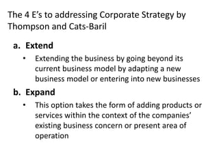 The 4 E’s to addressing Corporate Strategy by
Thompson and Cats-Baril
 a. Extend
   •   Extending the business by going beyond its
       current business model by adapting a new
       business model or entering into new businesses
 b. Expand
   •   This option takes the form of adding products or
       services within the context of the companies’
       existing business concern or present area of
       operation
 