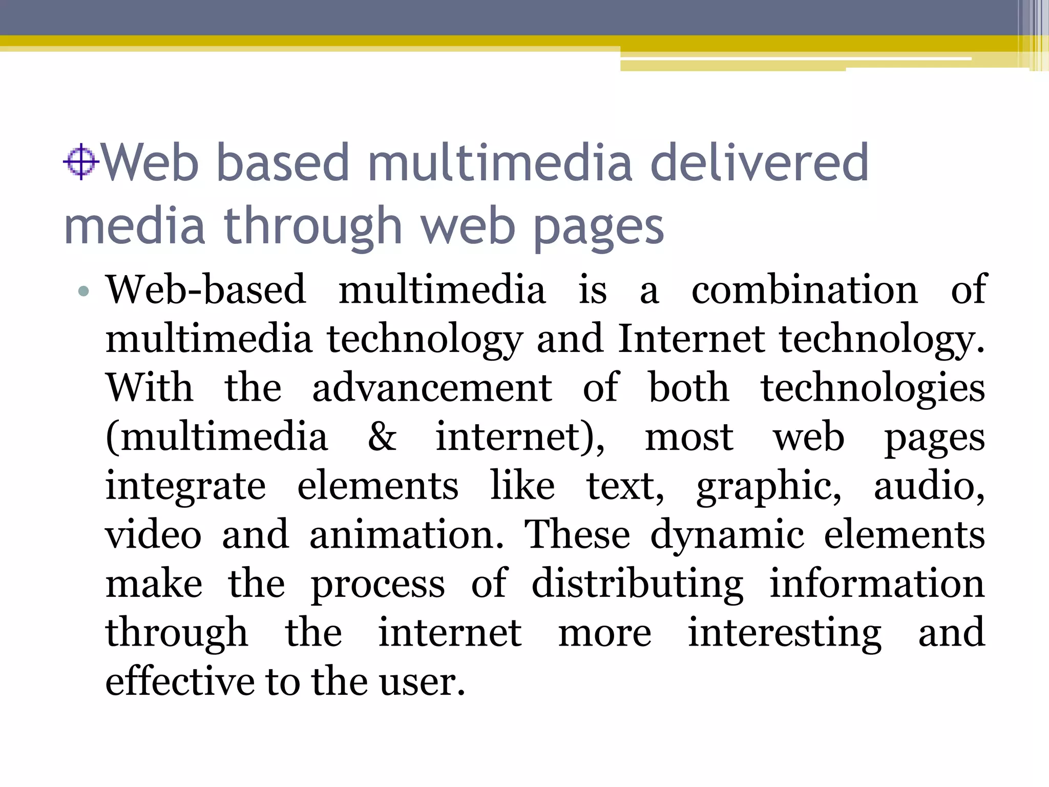 Web based multimedia delivered
media through web pages
• Web-based multimedia is a combination of
  multimedia technology and Internet technology.
  With the advancement of both technologies
  (multimedia & internet), most web pages
  integrate elements like text, graphic, audio,
  video and animation. These dynamic elements
  make the process of distributing information
  through the internet more interesting and
  effective to the user.
 