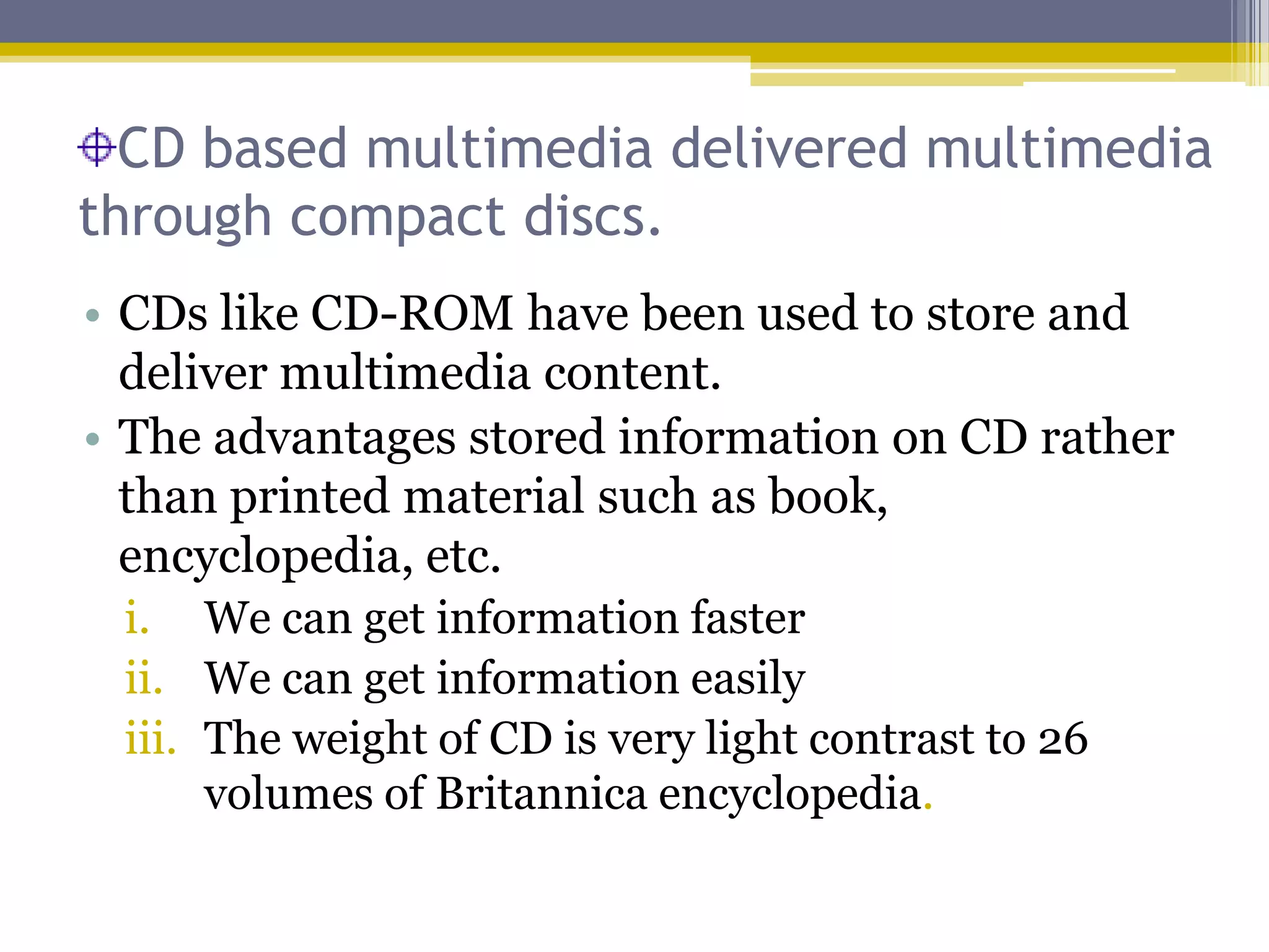 CD based multimedia delivered multimedia
through compact discs.
• CDs like CD-ROM have been used to store and
  deliver multimedia content.
• The advantages stored information on CD rather
  than printed material such as book,
  encyclopedia, etc.
 i. We can get information faster
 ii. We can get information easily
 iii. The weight of CD is very light contrast to 26
      volumes of Britannica encyclopedia.
 