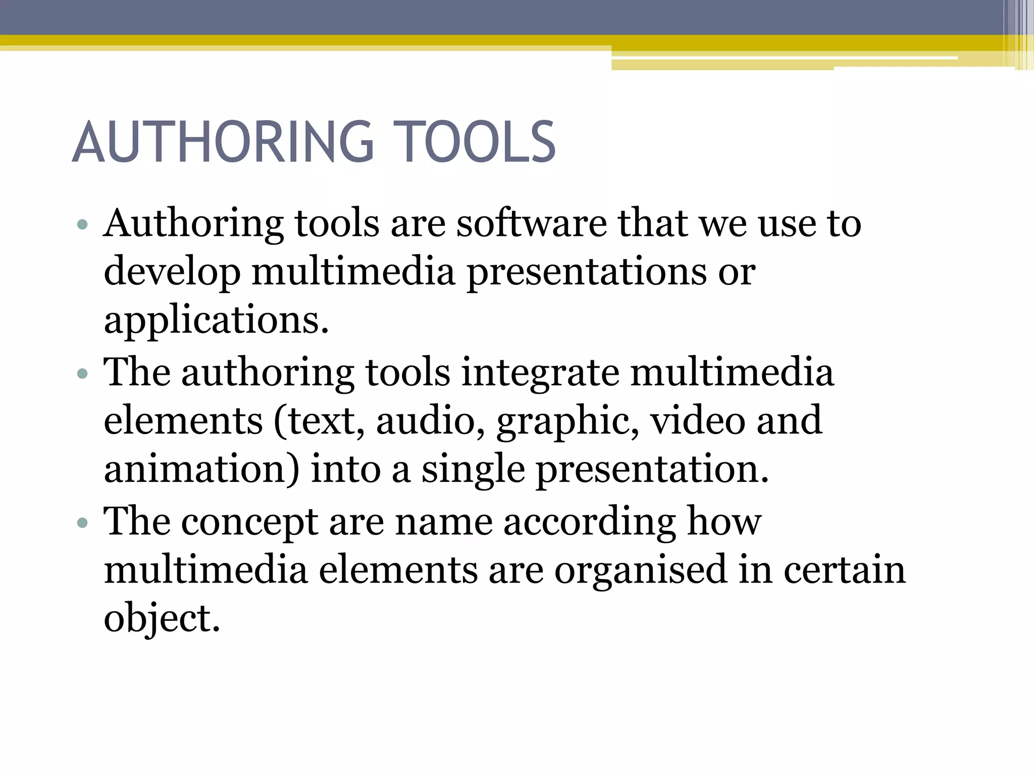 AUTHORING TOOLS
• Authoring tools are software that we use to
  develop multimedia presentations or
  applications.
• The authoring tools integrate multimedia
  elements (text, audio, graphic, video and
  animation) into a single presentation.
• The concept are name according how
  multimedia elements are organised in certain
  object.
 