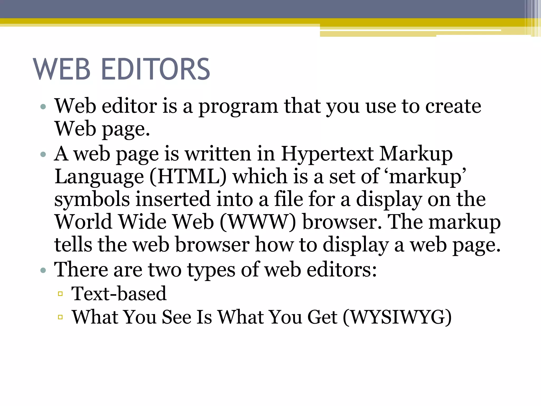 WEB EDITORS
• Web editor is a program that you use to create
  Web page.
• A web page is written in Hypertext Markup
  Language (HTML) which is a set of „markup‟
  symbols inserted into a file for a display on the
  World Wide Web (WWW) browser. The markup
  tells the web browser how to display a web page.
• There are two types of web editors:
 ▫ Text-based
 ▫ What You See Is What You Get (WYSIWYG)
 