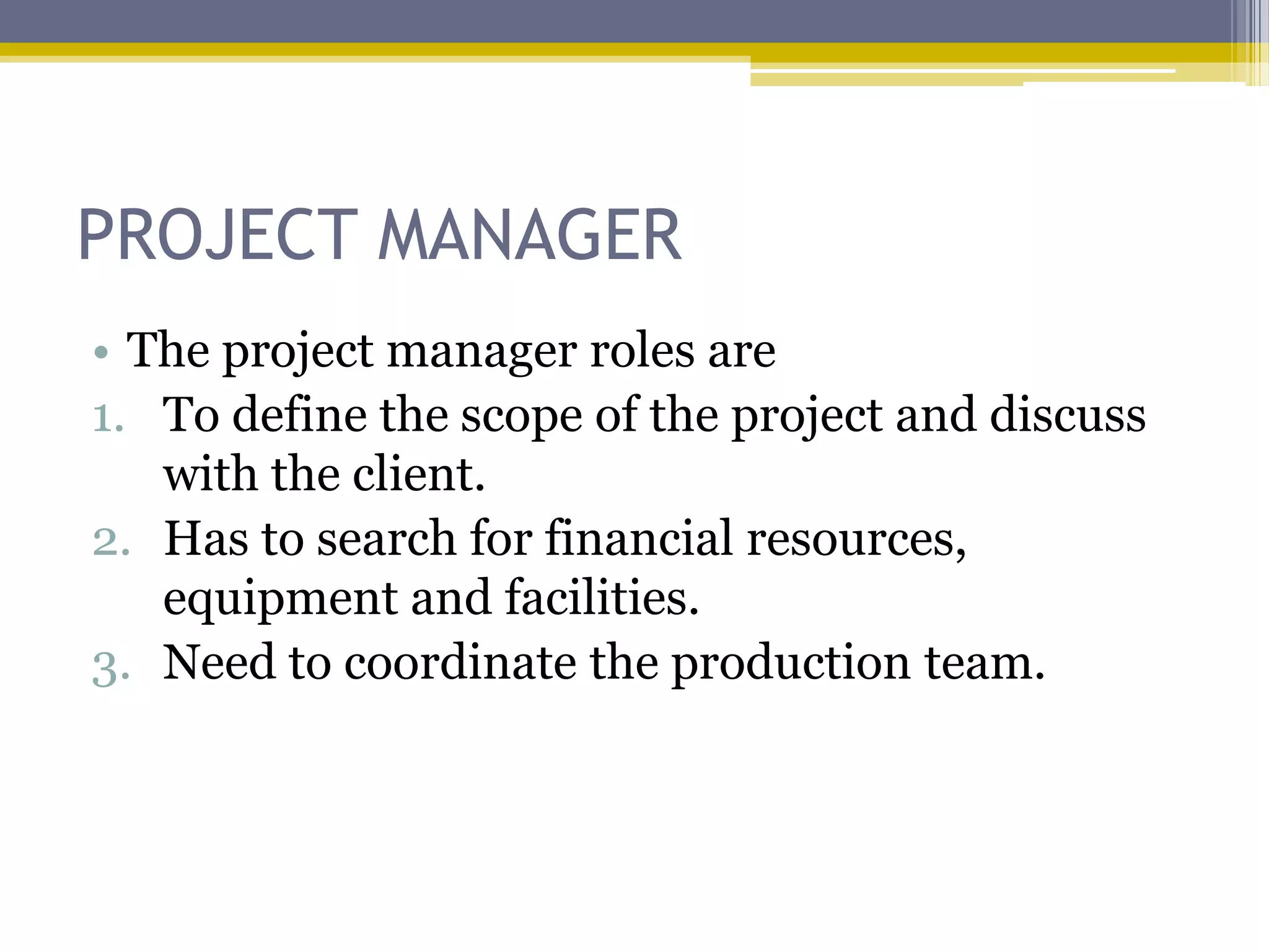 PROJECT MANAGER
• The project manager roles are
1. To define the scope of the project and discuss
   with the client.
2. Has to search for financial resources,
   equipment and facilities.
3. Need to coordinate the production team.
 