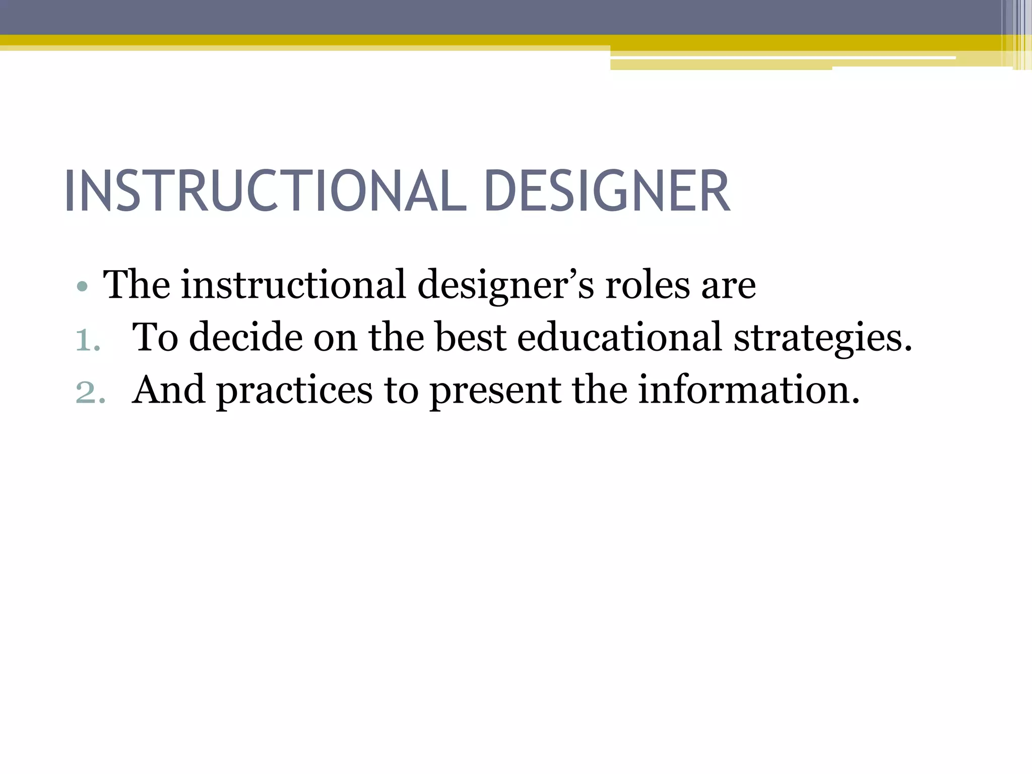 INSTRUCTIONAL DESIGNER
• The instructional designer‟s roles are
1. To decide on the best educational strategies.
2. And practices to present the information.
 