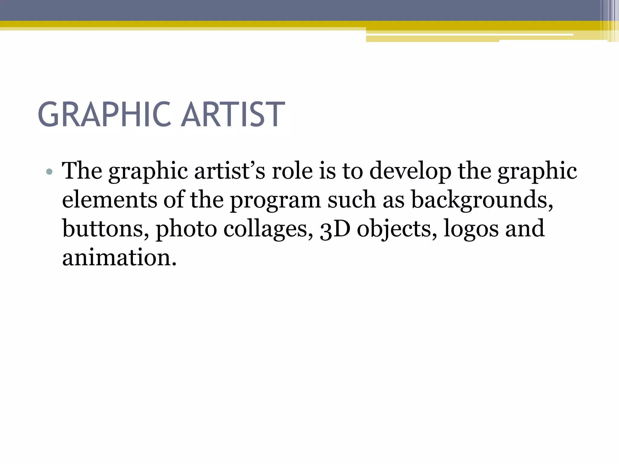 GRAPHIC ARTIST
• The graphic artist‟s role is to develop the graphic
  elements of the program such as backgrounds,
  buttons, photo collages, 3D objects, logos and
  animation.
 