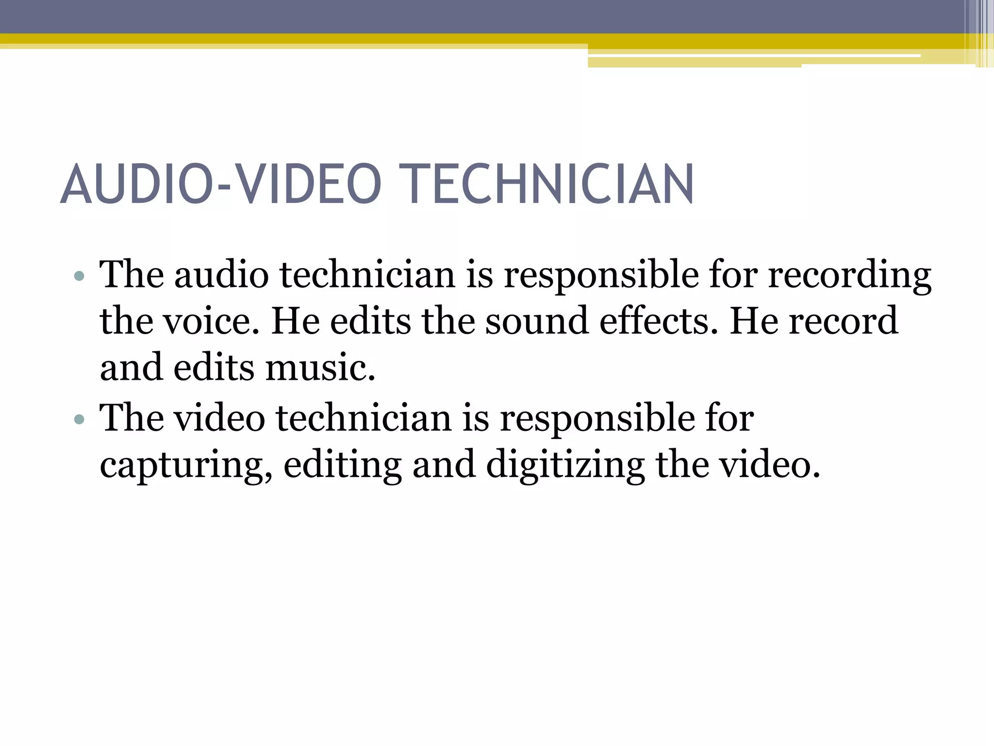 AUDIO-VIDEO TECHNICIAN
• The audio technician is responsible for recording
  the voice. He edits the sound effects. He record
  and edits music.
• The video technician is responsible for
  capturing, editing and digitizing the video.
 