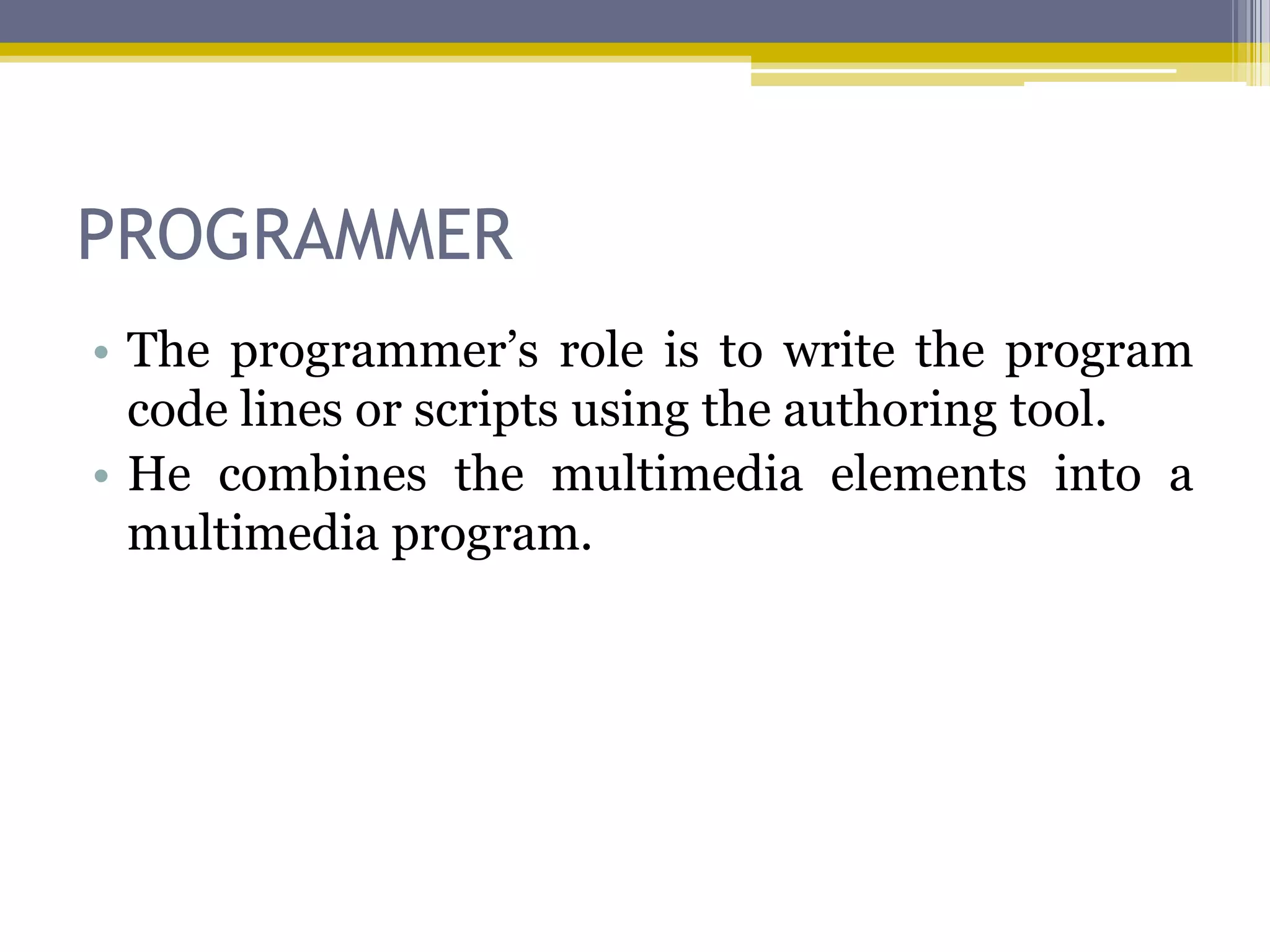 PROGRAMMER
• The programmer‟s role is to write the program
  code lines or scripts using the authoring tool.
• He combines the multimedia elements into a
  multimedia program.
 