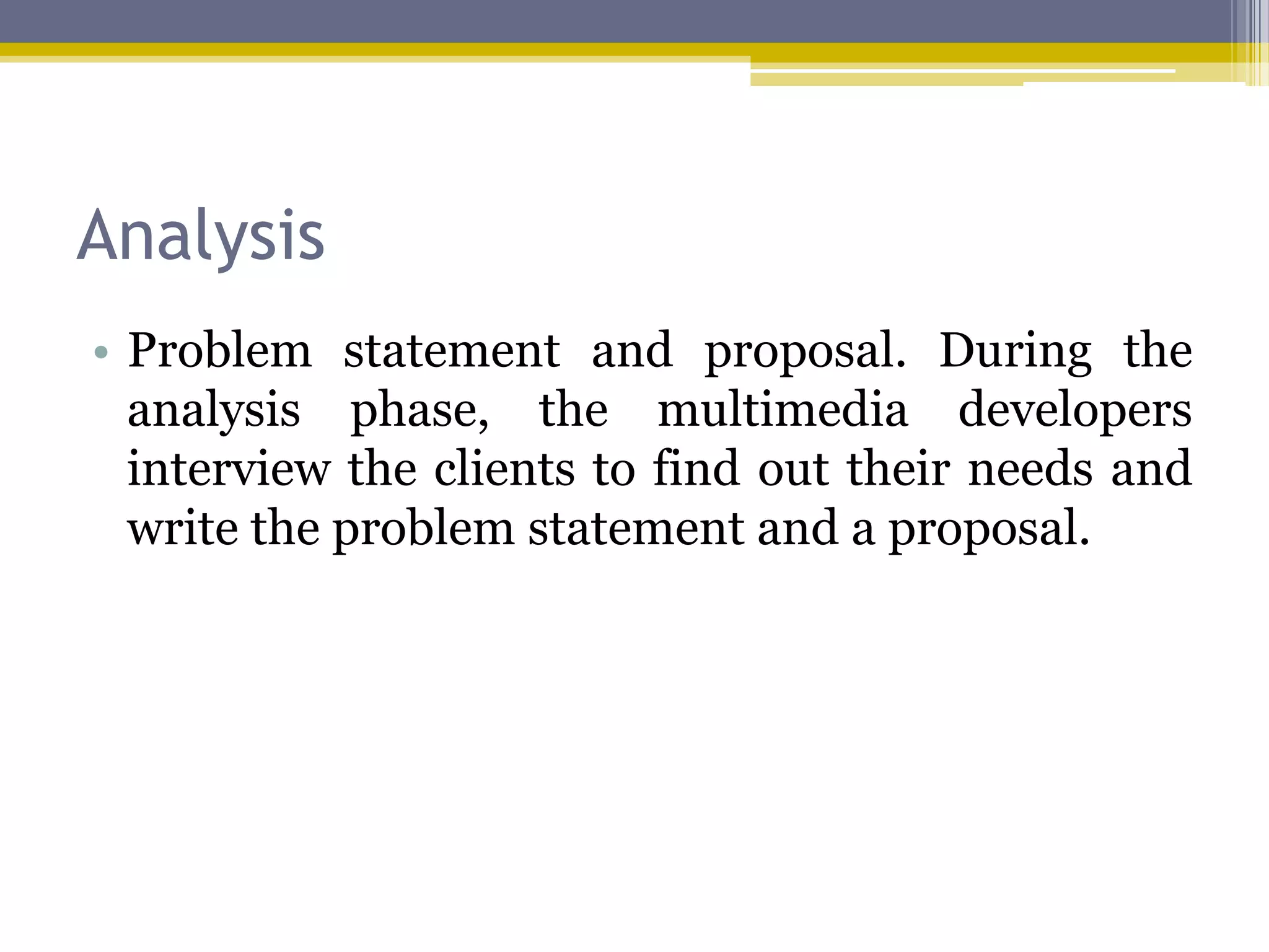 Analysis
• Problem statement and proposal. During the
  analysis phase, the multimedia developers
  interview the clients to find out their needs and
  write the problem statement and a proposal.
 