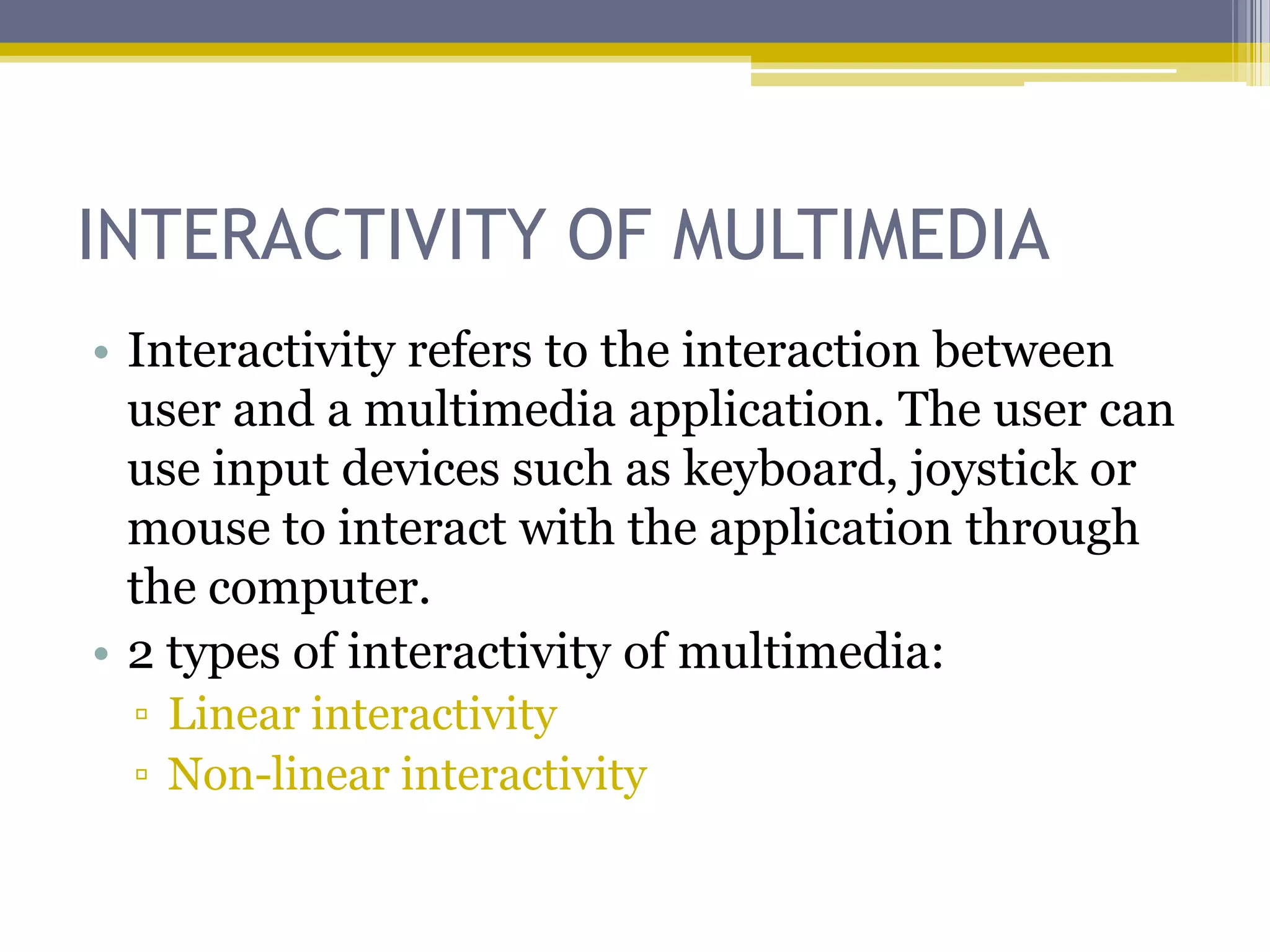 INTERACTIVITY OF MULTIMEDIA
• Interactivity refers to the interaction between
  user and a multimedia application. The user can
  use input devices such as keyboard, joystick or
  mouse to interact with the application through
  the computer.
• 2 types of interactivity of multimedia:
 ▫ Linear interactivity
 ▫ Non-linear interactivity
 