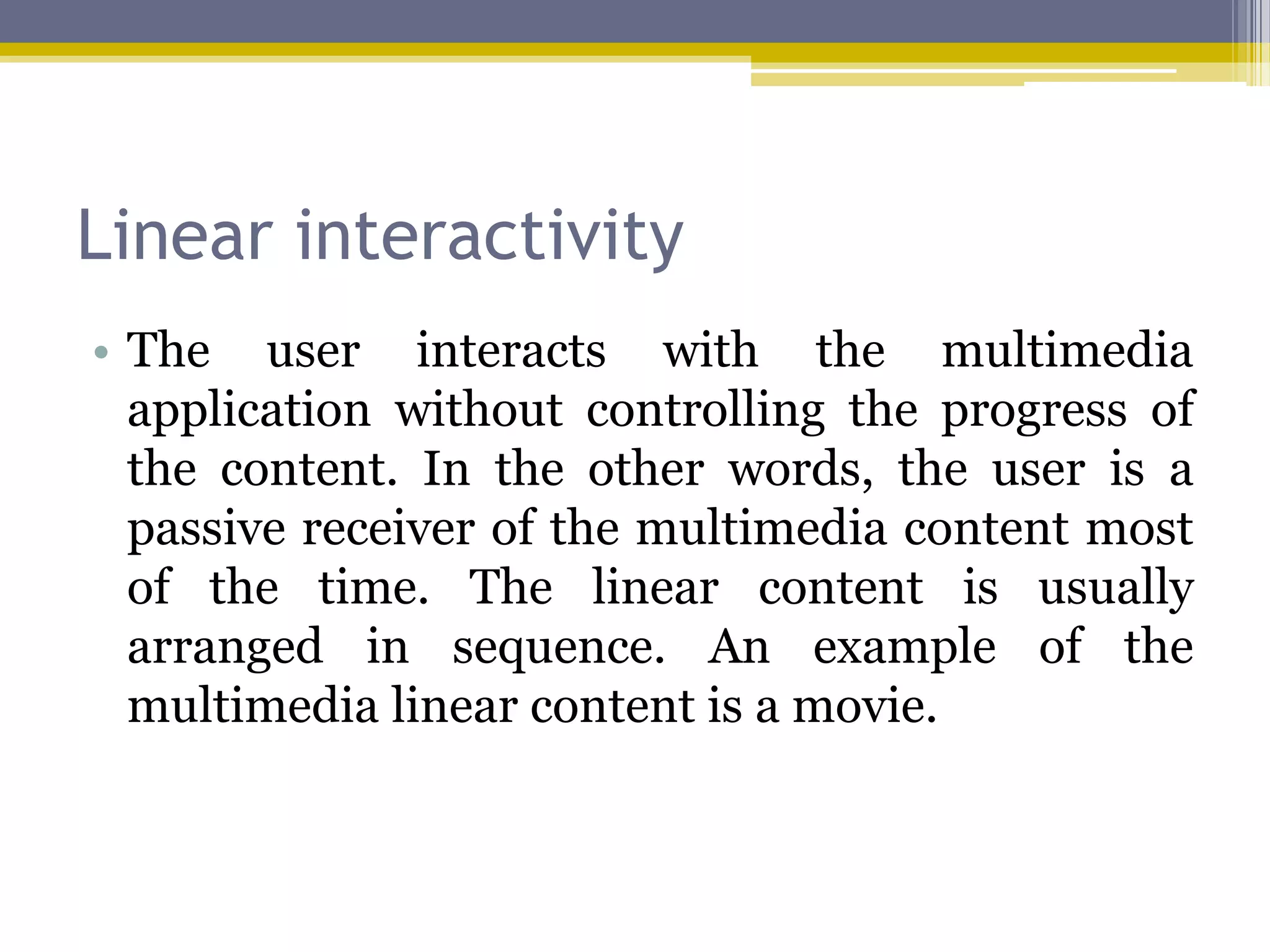Linear interactivity
• The user interacts with the multimedia
  application without controlling the progress of
  the content. In the other words, the user is a
  passive receiver of the multimedia content most
  of the time. The linear content is usually
  arranged in sequence. An example of the
  multimedia linear content is a movie.
 