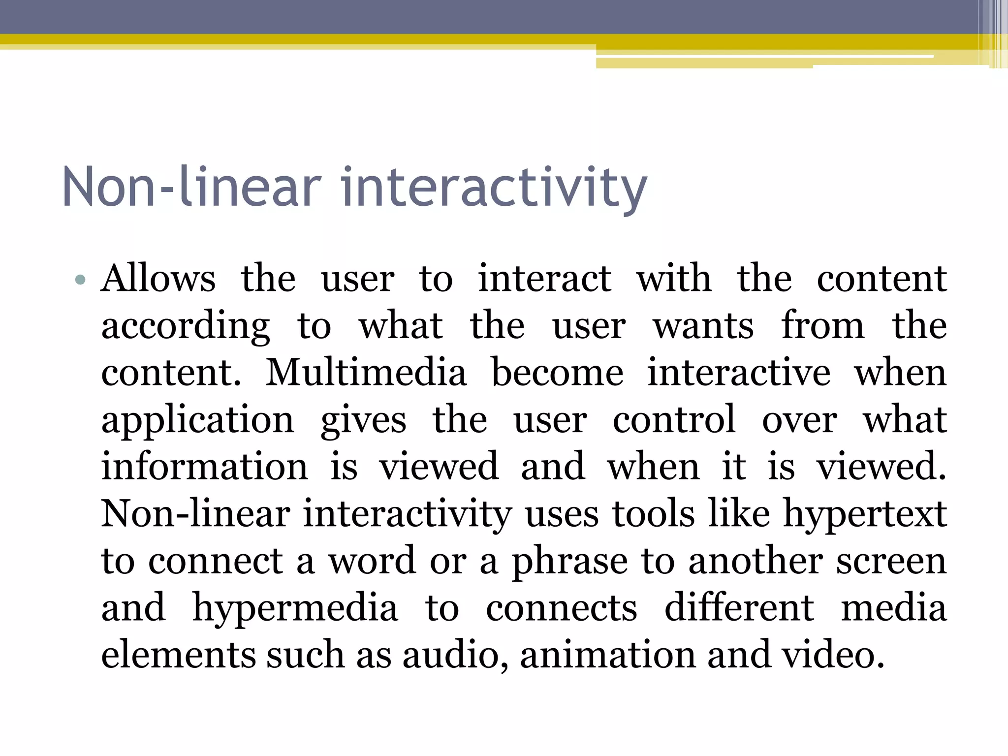 Non-linear interactivity
• Allows the user to interact with the content
  according to what the user wants from the
  content. Multimedia become interactive when
  application gives the user control over what
  information is viewed and when it is viewed.
  Non-linear interactivity uses tools like hypertext
  to connect a word or a phrase to another screen
  and hypermedia to connects different media
  elements such as audio, animation and video.
 