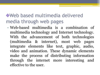 Web based multimedia delivered
media through web pages
• Web-based multimedia is a combination of
  multimedia technology and Internet technology.
  With the advancement of both technologies
  (multimedia & internet), most web pages
  integrate elements like text, graphic, audio,
  video and animation. These dynamic elements
  make the process of distributing information
  through the internet more interesting and
  effective to the user.
 