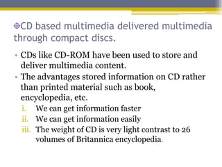 CD based multimedia delivered multimedia
through compact discs.
• CDs like CD-ROM have been used to store and
  deliver multimedia content.
• The advantages stored information on CD rather
  than printed material such as book,
  encyclopedia, etc.
 i. We can get information faster
 ii. We can get information easily
 iii. The weight of CD is very light contrast to 26
      volumes of Britannica encyclopedia.
 