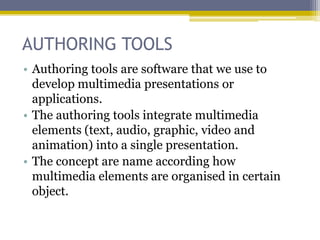 AUTHORING TOOLS
• Authoring tools are software that we use to
  develop multimedia presentations or
  applications.
• The authoring tools integrate multimedia
  elements (text, audio, graphic, video and
  animation) into a single presentation.
• The concept are name according how
  multimedia elements are organised in certain
  object.
 