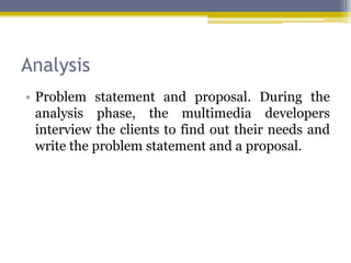 Analysis
• Problem statement and proposal. During the
  analysis phase, the multimedia developers
  interview the clients to find out their needs and
  write the problem statement and a proposal.
 