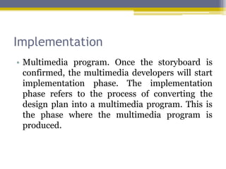 Implementation
• Multimedia program. Once the storyboard is
  confirmed, the multimedia developers will start
  implementation phase. The implementation
  phase refers to the process of converting the
  design plan into a multimedia program. This is
  the phase where the multimedia program is
  produced.
 