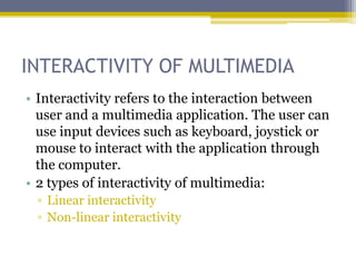 INTERACTIVITY OF MULTIMEDIA
• Interactivity refers to the interaction between
  user and a multimedia application. The user can
  use input devices such as keyboard, joystick or
  mouse to interact with the application through
  the computer.
• 2 types of interactivity of multimedia:
 ▫ Linear interactivity
 ▫ Non-linear interactivity
 