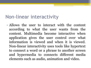 Non-linear interactivity
• Allows the user to interact with the content
  according to what the user wants from the
  content. Multimedia become interactive when
  application gives the user control over what
  information is viewed and when it is viewed.
  Non-linear interactivity uses tools like hypertext
  to connect a word or a phrase to another screen
  and hypermedia to connects different media
  elements such as audio, animation and video.
 