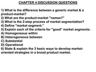 CHAPTER 4 DISCUSSION QUESTIONS

1) What is the difference between a generic market & a
product-market?
2) What are the product-market "names?"
3) What is the 2-step process of market segmentation?
4) Define "market segment.”
5) Explain each of the criteria for "good" market segments:
A) Homogeneous within
B) Heterogeneous between
C) Substantial
D) Operational
6) State & explain the 3 basic ways to develop market-
oriented strategies in a broad product market.
 