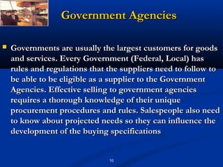 Government Agencies

   Governments are usually the largest customers for goods
    and services. Every Government (Federal, Local) has
    rules and regulations that the suppliers need to follow to
    be able to be eligible as a supplier to the Government
    Agencies. Effective selling to government agencies
    requires a thorough knowledge of their unique
    procurement procedures and rules. Salespeople also need
    to know about projected needs so they can influence the
    development of the buying specifications


                               10
 