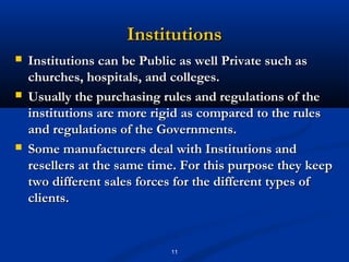 Institutions
   Institutions can be Public as well Private such as
    churches, hospitals, and colleges.
   Usually the purchasing rules and regulations of the
    institutions are more rigid as compared to the rules
    and regulations of the Governments.
   Some manufacturers deal with Institutions and
    resellers at the same time. For this purpose they keep
    two different sales forces for the different types of
    clients.


                             11
 