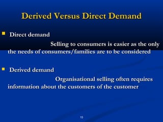Derived Versus Direct Demand
   Direct demand
                    Selling to consumers is easier as the only
    the needs of consumers/families are to be considered

   Derived demand
                     Organisational selling often requires
    information about the customers of the customer



                               15
 