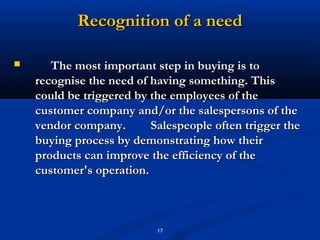 Recognition of a need

      The most important step in buying is to
    recognise the need of having something. This
    could be triggered by the employees of the
    customer company and/or the salespersons of the
    vendor company.       Salespeople often trigger the
    buying process by demonstrating how their
    products can improve the efficiency of the
    customer's operation.



                           17
 