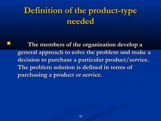 Definition of the product-type
                 needed

      The members of the organisation develop a
    general approach to solve the problem and make a
    decision to purchase a particular product/service.
    The problem solution is defined in terms of
    purchasing a product or service.




                           18
 