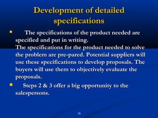 Development of detailed
               specifications
       The specifications of the product needed are
    specified and put in writing.
    The specifications for the product needed to solve
    the problem are pre­pared. Potential suppliers will
    use these specifications to develop proposals. The
    buyers will use them to objectively evaluate the
    proposals.
      Steps 2 & 3 offer a big opportunity to the
    salespersons.


                            19
 