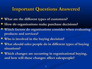 Important Questions Answered
   What are the different types of customers?
   How do organisations make purchase decisions?
   Which factors do organisations consider when evaluating
    products and services?
   Who is involved in the buying decision?
   What should sales people do in different types of buying
    situations?
   Which changes are occurring in organisational buying,
    and how will these changes affect salespeople?

                              2
 