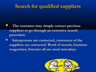 Search for qualified suppliers


     The customer may simply contact previous
    suppliers or go through an extensive search
    procedure
     Salespersons are contacted, customers of the
    suppliers are contacted. Word of mouth, business
    magazines, Internet all are used nowadays




                           20
 
