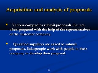 Acquisition and analysis of proposals

    Various companies submit proposals that are
    often prepared with the help of the representatives
    of the customer company.

     Qualified suppliers are asked to submit
    proposals. Salespeople work with people in their
    company to develop their proposal.



                            21
 