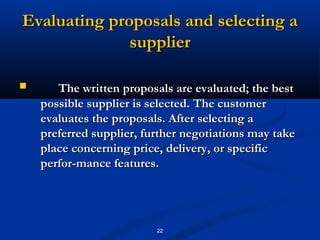 Evaluating proposals and selecting a
              supplier

      The written proposals are evaluated; the best
    possible supplier is selected. The customer
    evaluates the proposals. After selecting a
    preferred supplier, further negotiations may take
    place concerning price, delivery, or specific
    perfor­mance features.




                          22
 