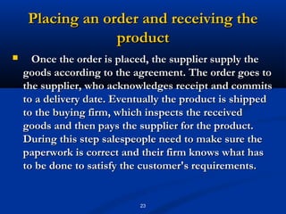 Placing an order and receiving the
                  product
     Once the order is placed, the supplier supply the
    goods according to the agreement. The order goes to
    the supplier, who acknowledges receipt and commits
    to a delivery date. Eventually the product is shipped
    to the buying firm, which inspects the received
    goods and then pays the supplier for the product.
    During this step salespeople need to make sure the
    paperwork is correct and their firm knows what has
    to be done to satisfy the customer's requirements.


                            23
 