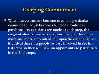 Creeping Commitment
   When the consumers become used to a particular
    course of action, it becomes kind of a routine to
    purchase . As decisions are made at each step, the
    range of alternatives narrows; the customer becomes
    more and more committed to a specific vendor. Thus it
    is critical that salespeople be very involved in the ini­
    tial steps so they will have an opportunity to participate
    in the final steps.



                              25
 
