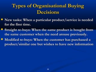Types of Organisational Buying
                  Decisions
   New tasks: When a particular product/service is needed
    for the first time.
   Straight re-buys: When the same product is bought from
    the same customer when the need arouse previously.
   Modified re-buys: When the customer has purchased a
    product/similar one but wishes to have new information




                             26
 