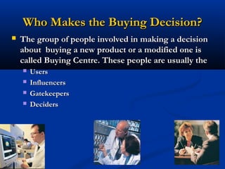 Who Makes the Buying Decision?
   The group of people involved in making a decision
    about buying a new product or a modified one is
    called Buying Centre. These people are usually the
       Users
       Influencers
       Gatekeepers
       Deciders




                            27
 